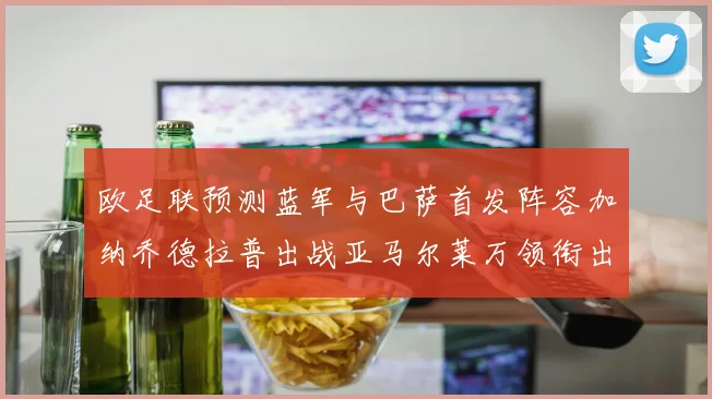 欧足联预测蓝军与巴萨首发阵容加纳乔德拉普出战亚马尔莱万领衔出场