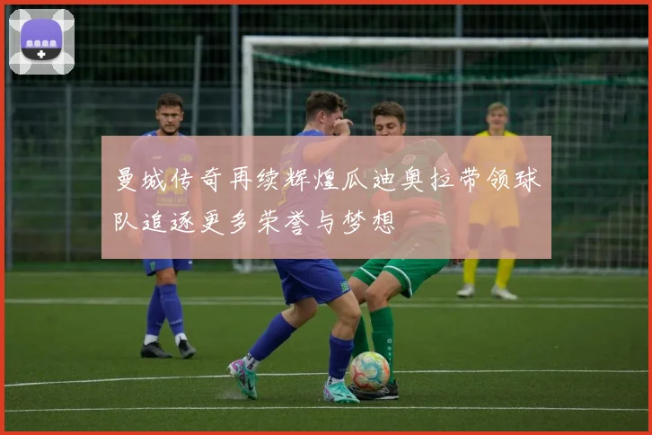 曼城传奇再续辉煌瓜迪奥拉带领球队追逐更多荣誉与梦想