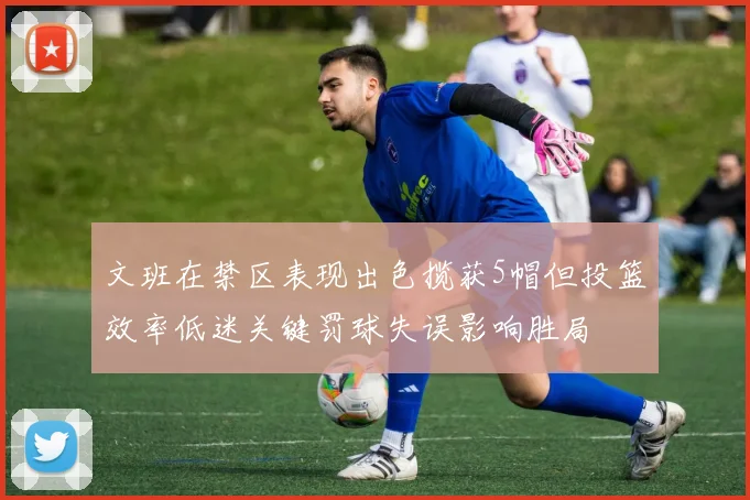 文班在禁区表现出色揽获5帽但投篮效率低迷关键罚球失误影响胜局