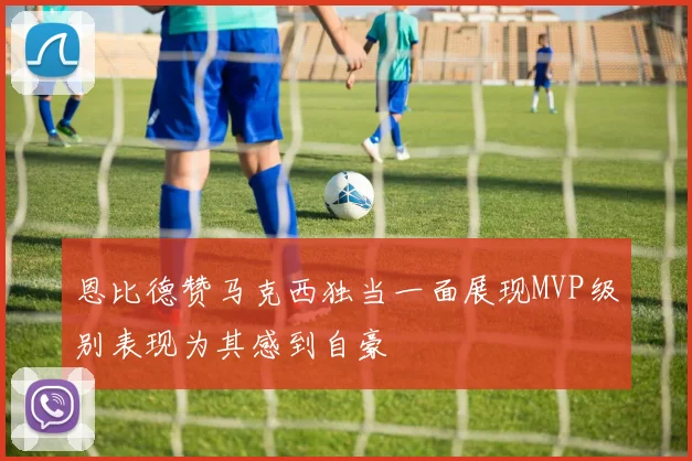 恩比德赞马克西独当一面展现MVP级别表现为其感到自豪