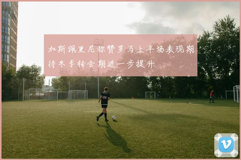 加斯佩里尼称赞罗马上半场表现期待冬季转会期进一步提升