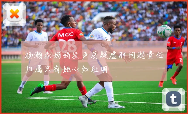 杨瀚森妈妈发声质疑虚胖问题责任归属只有她心知肚明
