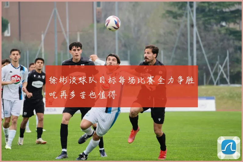 徐彬谈球队目标每场比赛全力争胜吃再多苦也值得