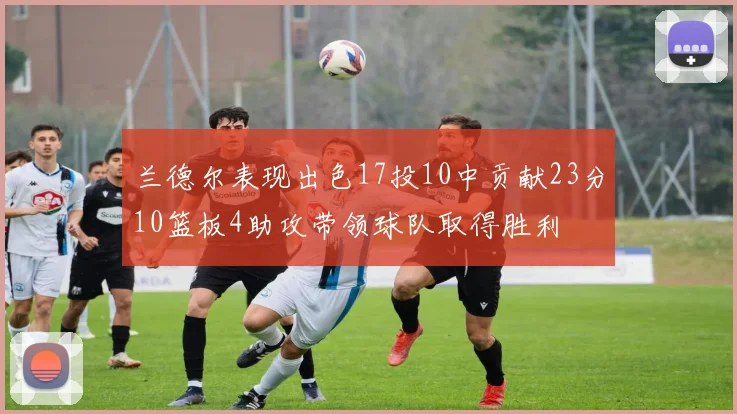兰德尔表现出色17投10中贡献23分10篮板4助攻带领球队取得胜利