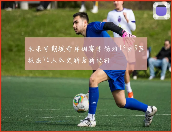 未来可期埃奇库姆赛季场均15分5篮板成76人队史新秀新标杆
