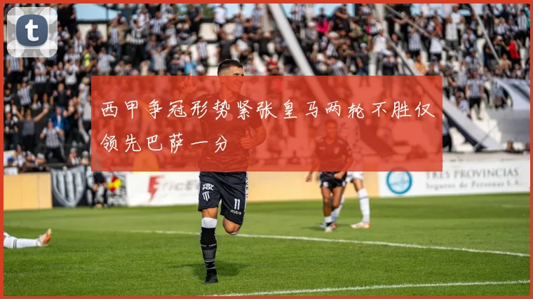 西甲争冠形势紧张皇马两轮不胜仅领先巴萨一分
