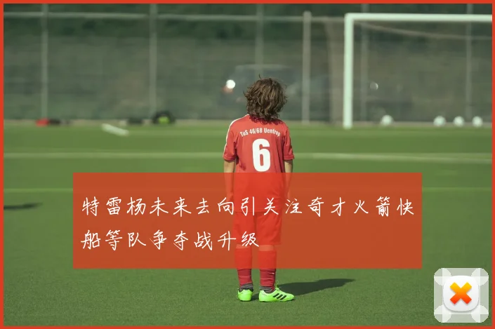 特雷杨未来去向引关注奇才火箭快船等队争夺战升级