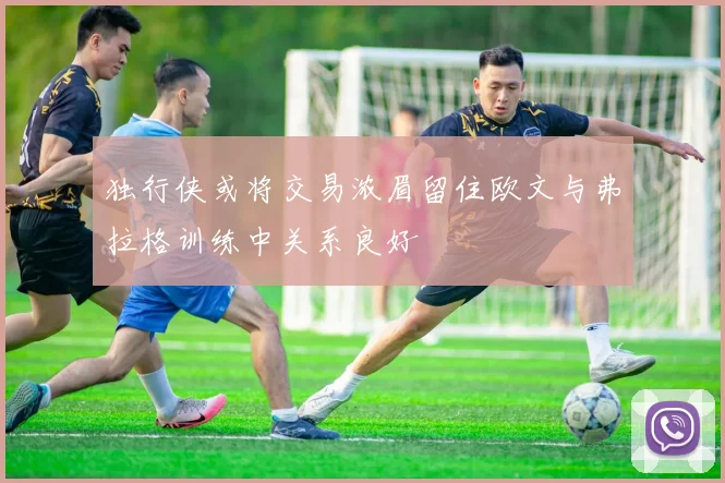 独行侠或将交易浓眉留住欧文与弗拉格训练中关系良好