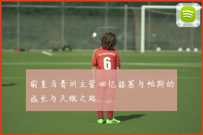 前皇马青训主管回忆赫塞与帕斯的成长与天赋之路