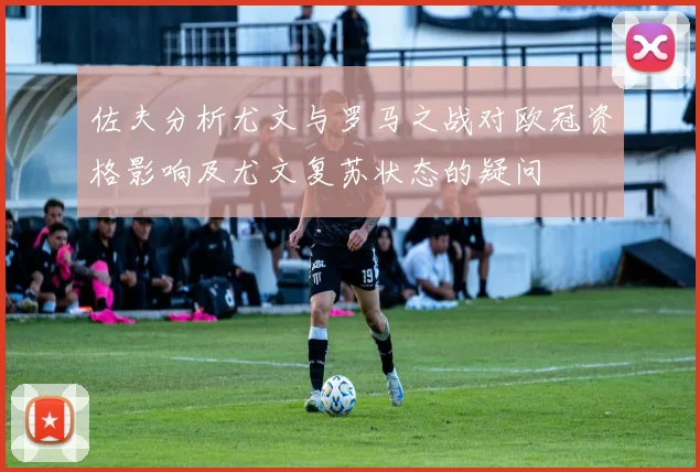 佐夫分析尤文与罗马之战对欧冠资格影响及尤文复苏状态的疑问