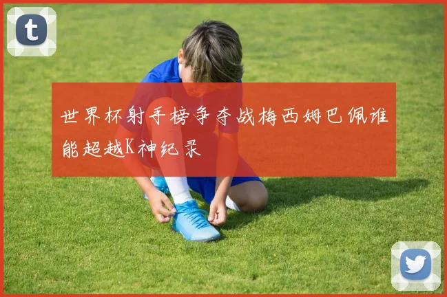 世界杯射手榜争夺战梅西姆巴佩谁能超越K神纪录
