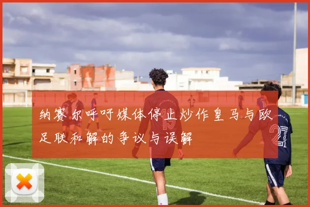 纳赛尔呼吁媒体停止炒作皇马与欧足联和解的争议与误解