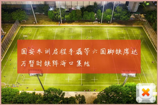 国安冬训启程李磊等六国脚缺席达万暂时缺阵海口集结