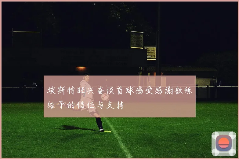 埃斯特旺兴奋谈首球感受感谢教练给予的信任与支持