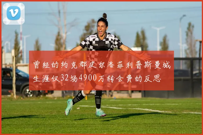 曾经的约克郡皮尔洛菲利普斯曼城生涯仅32场4900万转会费的反思