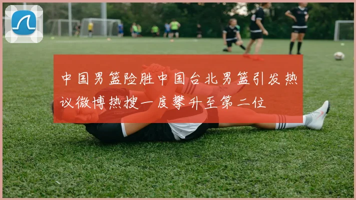 中国男篮险胜中国台北男篮引发热议微博热搜一度攀升至第二位