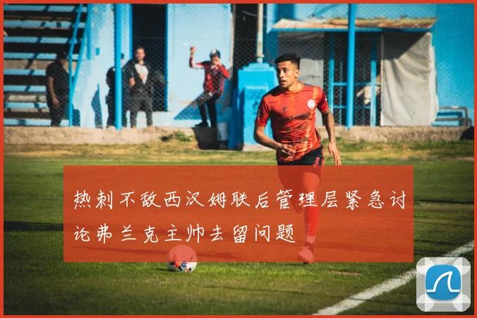 热刺不敌西汉姆联后管理层紧急讨论弗兰克主帅去留问题