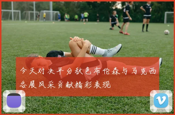 今天对决平分秋色布伦森与马克西各展风采贡献精彩表现